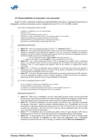 - 96 -
Uanderson Rebula de Oliveira Ergonomia e Segurança do Trabalho
2.5.4 Responsabilidades do empregador e dos empregados
Quanto ao EPI, o legislador estabeleceu responsabilidades tanto para o empregador quanto para os
empregados, conforme transcrição sucinta e adaptada dos itens 6.6.1 e 6.7.1 da NR6, a saber:
6.6.1 Cabe ao empregador quanto ao EPI:
a)Adquirir o adequado ao risco de cada atividade;
b)Exigir seu uso;
c)Fornecer ao trabalhador somente com CA
d)Orientar e treinar o trabalhador sobre o uso adequado, guarda e conservação;
e)Substituir imediatamente, quando danificado ou extraviado;
f) Responsabilizar-se pela higienização e manutenção periódica; e,
g)Comunicar ao MTE qualquer irregularidade observada.
Comentários do item 6.6.1
alínea “a” - já dito no comentários do item 6.3, letra “b” “... adequado ao risco...”
alínea “b” – não se pode simplesmente fornecer o EPI e deixar à mercê do trabalhador quanto a sua utilização,
cabendo ao empregador tornar efetivamente obrigatório o seu uso, sob pena de responder por omissão ou
negligência em caso de acidente. Havendo resistência quanto ao seu uso é permitido ao empregador reincidir o
contrato de trabalho por justa causa. Relembrando a NR1:
“... cabe ao empregador cumprir e fazer cumprir normas de segurança...”.
“... quanto ao empregado constitui ato faltoso a recusa injustificada ao uso de EPI...”.
alínea “d” – não se pode simplesmente fornecer o EPI. O empregador deve também treinar o trabalhador
quanto a sua colocação correta, instruí-lo em qual momento deve ser utilizado, bem como explicar as suas
limitações; como e o local adequado para guardá-lo, além de lhe informar os cuidados para mantê-lo
conservado.
alínea “e” – O EPI deve ser substituído quando danificado ou extraviado. Para realizar esta reposição é
imprescindível que o empregador tenha-os em estoque. Não se justifica o trabalhador usar EPI defeituoso ou
vencido pelo fato do empregador não tê-lo em estoque.
alínea “f” - Existem no mercado empresas especializadas em executar a higienização do EPI, mantendo-
o com as características originais no que se refere à proteção. A NR6, em seu item 6.10, permite a
higienização de EPIs, desde que seja sob responsabilidade do empregador.
6.7.1 Cabe ao empregado quanto ao EPI:
a) usar, utilizando-o apenas para a finalidade a que se destina;
b) responsabilizar-se pela guarda e conservação;
c) comunicar ao empregador qualquer alteração que o torne impróprio para uso; e,
d) cumprir as determinações do empregador sobre o uso adequado.
Comentários do item 6.7.1
alínea “a” - Sabe-se que o trabalhador, com sua “criatividade” peculiar, muitas vezes faz uso do EPI
de forma que o mesmo possa atendê-lo em outras situações diferentes das propostas, exemplos disso
temos nos capacetes que ora servem como assento, ora como recipiente para beber água, etc.
alínea “b” – Treinado o trabalhador, este deve guardar e conservá-lo. Ora, o EPI não é encontrado
em qualquer “mercearia”, sendo um produto consideravelmente caro. O trabalhador deve ter esta
consciência. É importante salientar que está previsto no art. 462, § 1º da CLT que “em caso de dano
causado pelo empregado, o desconto será lícito, desde que esta possibilidade tenha sido acordada
ou na ocorrência de dolo do empregado”.
alínea “c” - O trabalhador deve ser treinado para poder avaliar em qual situação o EPI torna-se
impróprio para uso. Feito isto é dever dele comunicar ao empregador qualquer anormalidade.
alínea “d” - A recusa quanto ao uso de EPIs constitui-se em falta grave e deve ser tratada, desde
advertências até aplicação de despedida por justa causa pelo empregador, caso o trabalhador
mantenha a posição de não usar o EPI. Vide pág. 19, subtítulo 1.2.4.4 “Dever dos trabalhadores”.
 