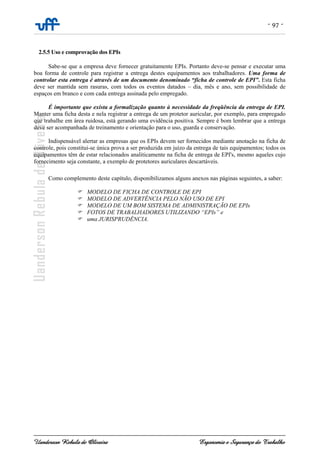 - 97 -
Uanderson Rebula de Oliveira Ergonomia e Segurança do Trabalho
2.5.5 Uso e comprovação dos EPIs
Sabe-se que a empresa deve fornecer gratuitamente EPIs. Portanto deve-se pensar e executar uma
boa forma de controle para registrar a entrega destes equipamentos aos trabalhadores. Uma forma de
controlar esta entrega é através de um documento denominado “ficha de controle de EPI”. Esta ficha
deve ser mantida sem rasuras, com todos os eventos datados – dia, mês e ano, sem possibilidade de
espaços em branco e com cada entrega assinada pelo empregado.
É importante que exista a formalização quanto à necessidade da freqüência da entrega de EPI.
Manter uma ficha desta e nela registrar a entrega de um protetor auricular, por exemplo, para empregado
que trabalhe em área ruidosa, está gerando uma evidência positiva. Sempre é bom lembrar que a entrega
deve ser acompanhada de treinamento e orientação para o uso, guarda e conservação.
Indispensável alertar as empresas que os EPIs devem ser fornecidos mediante anotação na ficha de
controle, pois constitui-se única prova a ser produzida em juízo da entrega de tais equipamentos; todos os
equipamentos têm de estar relacionados analiticamente na ficha de entrega de EPI's, mesmo aqueles cujo
fornecimento seja constante, a exemplo de protetores auriculares descartáveis.
Como complemento deste capítulo, disponibilizamos alguns anexos nas páginas seguintes, a saber:
MODELO DE FICHA DE CONTROLE DE EPI
MODELO DE ADVERTÊNCIA PELO NÃO USO DE EPI
MODELO DE UM BOM SISTEMA DE ADMINISTRAÇÃO DE EPIs
FOTOS DE TRABALHADORES UTILIZANDO “EPIs” e
uma JURISPRUDÊNCIA.
 