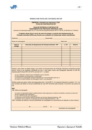 - 98 -
Uanderson Rebula de Oliveira Ergonomia e Segurança do Trabalho
MODELO DE FICHA DE CONTROLE DE EPI
EMPRESA: Exemplar em segurança LTDA.
FICHA DE CONTROLE DE EPI
GUIA DE ENTREGA E CONTROLE DE
EQUIPAMENTO DE PROTEÇÃO INDIVIDUAL (EPI)
(baseado em disposições legais da CLT e das Normas Regulamentadoras NR 01 e NR 06, do Ministério do Trabalho)
O objetivo desta Guia é servir de meio de entrega e controle dos Equipamentos de
Proteção Individual (EPIs) que ficarão aos cuidados do Colaborador abaixo identificado.
Gerência: ___________________________________Supervisão: __________________________________
Nome do empregado: _____________________________________________ Matrícula: _______________
Data da
entrega
Descrição do Equipamento de Proteção Individual - EPI n. CA Rubrica
Declaro, para todos os efeitos legais, que recebi os Equipamentos de Proteção Individual constantes da lista
acima, novos e em perfeitas condições de uso, e que estou ciente das obrigações descritas na NR 06,
baixada pela Portaria MTb 3214/78, sub-ítem 6.7.1, a saber:
a) usar, utilizando-o apenas para a finalidade a que se destina;
b) responsabilizar-se pela guarda e conservação;
c) comunicar ao empregador qualquer alteração que o torne impróprio para uso; e
d) cumprir as determinações do empregador sobre o uso adequado.
Declaro ainda que estou ciente das disposições item 1.8 da NR 01, em especial daquela do subitem 1.8.1, de
que constitui ato faltoso à recusa injustificada de usar EPI fornecido pela empresa, incorrendo nas penas da
Lei.
NR1
1.8. Cabe ao empregado:
a) cumprir as disposições legais e regulamentares sobre segurança e medicina do trabalho, inclusive as ordens de
serviço expedidas pelo empregador;
b) usar o EPI fornecido pelo empregador;
c) submeter-se aos exames médicos previstos nas Normas Regulamentadoras - NR;
d) colaborar com a empresa na aplicação das Normas Regulamentadoras – NR.
1.8.1. Constitui ato faltoso a recusa injustificada do empregado ao cumprimento do disposto no item anterior.
.................................., ....... de ............................... de 20..... a) ......................................................................
(assinatura do empregado)
 