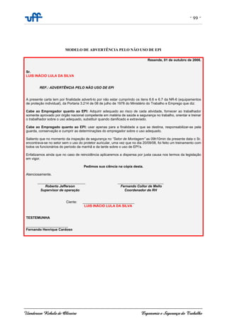 - 99 -
Uanderson Rebula de Oliveira Ergonomia e Segurança do Trabalho
MODELO DE ADVERTÊNCIA PELO NÃO USO DE EPI
Resende, 01 de outubro de 2008.
Sr.
LUIS INÁCIO LULA DA SILVA
REF.: ADVERTÊNCIA PELO NÃO USO DE EPI
A presente carta tem por finalidade adverti-lo por não estar cumprindo os itens 6.6 e 6.7 da NR-6 (equipamentos
de proteção individual), da Portaria 3.214 de 08 de julho de 1978 do Ministério do Trabalho e Emprego que diz:
Cabe ao Empregador quanto ao EPI: Adquirir adequado ao risco de cada atividade, fornecer ao trabalhador
somente aprovado por órgão nacional competente em matéria de saúde e segurança no trabalho, orientar e treinar
o trabalhador sobre o uso adequado, substituir quando danificado e extraviado.
Cabe ao Empregado quanto ao EPI: usar apenas para a finalidade a que se destina, responsabilizar-se pela
guarda, conservação e cumprir as determinações do empregador sobre o uso adequado.
Saliento que no momento da inspeção de segurança no “Setor de Montagem” as 09h10min da presente data o Sr.
encontrava-se no setor sem o uso do protetor auricular, uma vez que no dia 20/09/08, foi feito um treinamento com
todos os funcionários do período da manhã e da tarde sobre o uso de EPI’s.
Enfatizamos ainda que no caso de reincidência aplicaremos a dispensa por justa causa nos termos da legislação
em vigor.
Pedimos sua ciência na cópia desta.
Atenciosamente,
_________________________ ________________________
Roberto Jefferson Fernando Collor de Mello
Supervisor de operação Coordenador de RH
Ciente: ___________________________
LUIS INÁCIO LULA DA SILVA
TESTEMUNHA
______________________
Fernando Henrique Cardoso
 