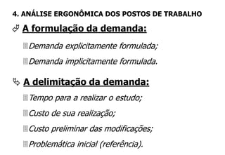 Demanda explicitamente formulada;
Demanda implicitamente formulada.
 A formulação da demanda:
4. ANÁLISE ERGONÔMICA DOS POSTOS DE TRABALHO
Tempo para a realizar o estudo;
Custo de sua realização;
Custo preliminar das modificações;
Problemática inicial (referência).
 A delimitação da demanda:
 