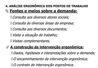 Consulta aos diversos atores sociais;
Consulta às diversas áreas da empresa;
Consulta aos diversos documentos;
Visita a situação de trabalho;
Visitas complementares.
 Fontes e meios sobre a demanda:
4. ANÁLISE ERGONÔMICA DOS POSTOS DE TRABALHO
 A construção da intervenção ergonômica:
Dados, hipóteses e interpretações sobre a demanda;
O encaminhamento da intervenção ergonômica;
O contrato de intervenção ergonômica.
 