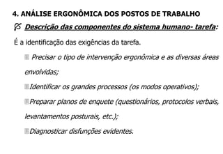  Descrição das componentes do sistema humano- tarefa:
É a identificação das exigências da tarefa.
 Precisar o tipo de intervenção ergonômica e as diversas áreas
envolvidas;
Identificar os grandes processos (os modos operativos);
Preparar planos de enquete (questionários, protocolos verbais,
levantamentos posturais, etc.);
Diagnosticar disfunções evidentes.
4. ANÁLISE ERGONÔMICA DOS POSTOS DE TRABALHO
 