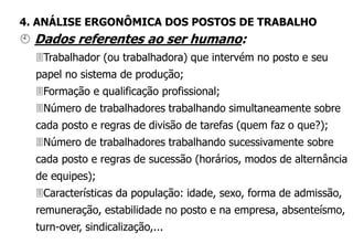  Dados referentes ao ser humano:
Trabalhador (ou trabalhadora) que intervém no posto e seu
papel no sistema de produção;
Formação e qualificação profissional;
Número de trabalhadores trabalhando simultaneamente sobre
cada posto e regras de divisão de tarefas (quem faz o que?);
Número de trabalhadores trabalhando sucessivamente sobre
cada posto e regras de sucessão (horários, modos de alternância
de equipes);
Características da população: idade, sexo, forma de admissão,
remuneração, estabilidade no posto e na empresa, absenteísmo,
turn-over, sindicalização,...
4. ANÁLISE ERGONÔMICA DOS POSTOS DE TRABALHO
 