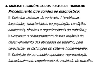 Procedimento que conduz ao diagnóstico:
 Delimitar sistemas de variáveis: f (problemas
levantados, características da população, condições
ambientais, técnicas e organizacionais do trabalho);
Descrever o comportamento dessas variáveis no
desenvolvimento das atividades de trabalho, para
caracterizar as disfunções do sistema homem-tarefa;
 Definição de um modelo operativo: representação
intencionalmente empobrecida da realidade de trabalho.
4. ANÁLISE ERGONÔMICA DOS POSTOS DE TRABALHO
 
