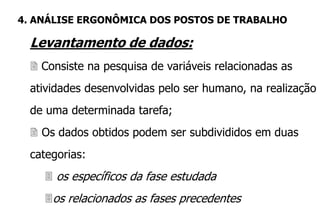 Levantamento de dados:
 Consiste na pesquisa de variáveis relacionadas as
atividades desenvolvidas pelo ser humano, na realização
de uma determinada tarefa;
 Os dados obtidos podem ser subdivididos em duas
categorias:
 os específicos da fase estudada
os relacionados as fases precedentes
4. ANÁLISE ERGONÔMICA DOS POSTOS DE TRABALHO
 