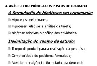 A formulação de hipóteses em ergonomia:
 Hipóteses preliminares;
 Hipóteses relativas a análise da tarefa;
 hipótese relativas a análise das atividades.
4. ANÁLISE ERGONÔMICA DOS POSTOS DE TRABALHO
Delimitação do campo de estudo:
 Tempo disponível para a realização da pesquisa;
 Complexidade do problema formulado;
 Atender as exigências formuladas na demanda.
 