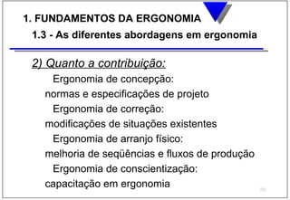 1. FUNDAMENTOS DA ERGONOMIA
 1.3 - As diferentes abordagens em ergonomia

 2) Quanto a contribuição:
    Ergonomia de concepção:
   normas e especificações de projeto
    Ergonomia de correção:
   modificações de situações existentes
    Ergonomia de arranjo físico:
   melhoria de seqüências e fluxos de produção
    Ergonomia de conscientização:
   capacitação em ergonomia                      10
 