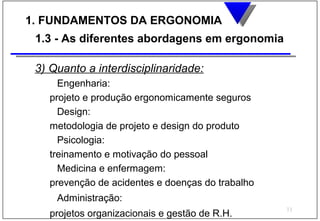 1. FUNDAMENTOS DA ERGONOMIA
 1.3 - As diferentes abordagens em ergonomia

 3) Quanto a interdisciplinaridade:
     Engenharia:
   projeto e produção ergonomicamente seguros
     Design:
   metodologia de projeto e design do produto
     Psicologia:
   treinamento e motivação do pessoal
     Medicina e enfermagem:
   prevenção de acidentes e doenças do trabalho
     Administração:
                                                  11
   projetos organizacionais e gestão de R.H.
 