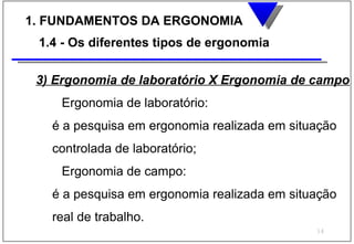 1. FUNDAMENTOS DA ERGONOMIA
 1.4 - Os diferentes tipos de ergonomia

 3) Ergonomia de laboratório X Ergonomia de campo
    Ergonomia de laboratório:
   é a pesquisa em ergonomia realizada em situação
   controlada de laboratório;
    Ergonomia de campo:
   é a pesquisa em ergonomia realizada em situação
   real de trabalho.
                                              14
 