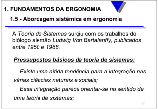 1. FUNDAMENTOS DA ERGONOMIA
 1.5 - Abordagem sistêmica em ergonomia

  A Teoria de Sistemas surgiu com os trabalhos do
  biólogo alemão Ludwig Von Bertalanffy, publicados
  entre 1950 e 1968.

  Pressupostos básicos da teoria de sistemas:

    Existe uma nítida tendência para a integração nas
  várias ciências naturais e sociais;
    Essa integração parece orientar-se no sentido de
  uma teoria de sistemas;
                                                      15
 