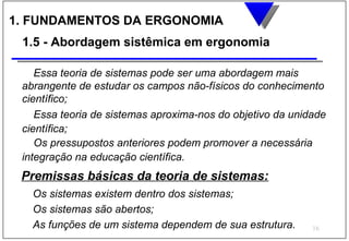 1. FUNDAMENTOS DA ERGONOMIA
 1.5 - Abordagem sistêmica em ergonomia

    Essa teoria de sistemas pode ser uma abordagem mais
 abrangente de estudar os campos não-físicos do conhecimento
 científico;
    Essa teoria de sistemas aproxima-nos do objetivo da unidade
 científica;
    Os pressupostos anteriores podem promover a necessária
 integração na educação científica.
 Premissas básicas da teoria de sistemas:
   Os sistemas existem dentro dos sistemas;
   Os sistemas são abertos;
   As funções de um sistema dependem de sua estrutura.      16
 