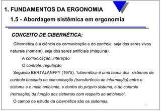 1. FUNDAMENTOS DA ERGONOMIA
 1.5 - Abordagem sistêmica em ergonomia

  CONCEITO DE CIBERNÉTICA:
  Cibernética é a ciência da comunicação e do controle, seja dos seres vivos
 naturais (homem), seja dos seres artificiais (máquina).
       A comunicação: interação
       O controle: regulação
  Segundo BERTALANFFY (1975), “cibernética é uma teoria dos sistemas de
 controle baseada na comunicação (transferência de informação) entre o
 sistema e o meio ambiente, e dentro do próprio sistema, e do controle
 (retroação) da função dos sistemas com respeito ao ambiente”.
  O campo de estudo da cibernética são os sistemas.
                                                                         17
 