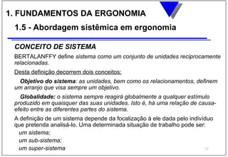 1. FUNDAMENTOS DA ERGONOMIA
 1.5 - Abordagem sistêmica em ergonomia

 CONCEITO DE SISTEMA
 BERTALANFFY define sistema como um conjunto de unidades reciprocamente
 relacionadas.
 Desta definição decorrem dois conceitos:
  Objetivo do sistema: as unidades, bem como os relacionamentos, definem
 um arranjo que visa sempre um objetivo.
   Globalidade: o sistema sempre reagirá globalmente a qualquer estímulo
 produzido em quaisquer das suas unidades. Isto é, há uma relação de causa-
 efeito entre as diferentes partes do sistema.
 A definição de um sistema depende da focalização à ele dada pelo indivíduo
 que pretenda analisá-lo. Uma determinada situação de trabalho pode ser:
  um sistema;
  um sub-sistema;
  um super-sistema                                                      18
 