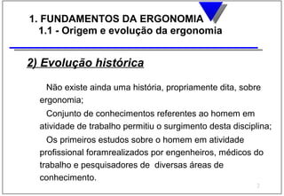 1. FUNDAMENTOS DA ERGONOMIA
  1.1 - Origem e evolução da ergonomia


2) Evolução histórica

    Não existe ainda uma história, propriamente dita, sobre
  ergonomia;
    Conjunto de conhecimentos referentes ao homem em
  atividade de trabalho permitiu o surgimento desta disciplina;
    Os primeiros estudos sobre o homem em atividade
  profissional foramrealizados por engenheiros, médicos do
  trabalho e pesquisadores de diversas áreas de
  conhecimento.
                                                           2
 