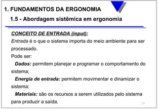 1. FUNDAMENTOS DA ERGONOMIA
 1.5 - Abordagem sistêmica em ergonomia

 CONCEITO DE ENTRADA (input):
 Entrada é o que o sistema importa do meio ambiente para ser
 processado.
 Pode ser:
  Dados: permitem planejar e programar o comportamento do
 sistema;
  Energia de entrada: permitem movimentar e dinamizar o
 sistema;
  Materiais: são os recursos a serem utilizados pelo sistema
 para produzir a saída.                                    20
 