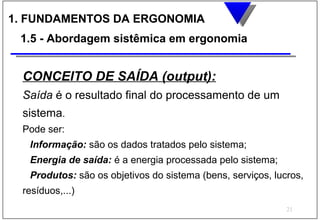1. FUNDAMENTOS DA ERGONOMIA
 1.5 - Abordagem sistêmica em ergonomia


 CONCEITO DE SAÍDA (output):
 Saída é o resultado final do processamento de um
 sistema.
 Pode ser:
  Informação: são os dados tratados pelo sistema;
  Energia de saída: é a energia processada pelo sistema;
  Produtos: são os objetivos do sistema (bens, serviços, lucros,
 resíduos,...)
                                                            21
 