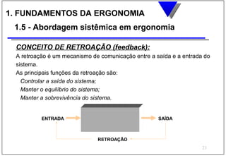 1. FUNDAMENTOS DA ERGONOMIA
 1.5 - Abordagem sistêmica em ergonomia

 CONCEITO DE RETROAÇÃO (feedback):
 A retroação é um mecanismo de comunicação entre a saída e a entrada do
 sistema.
 As principais funções da retroação são:
   Controlar a saída do sistema;
   Manter o equilíbrio do sistema;
   Manter a sobrevivência do sistema.


          ENTRADA                                   SAÍDA



                              RETROAÇÃO
                                                                    23
 
