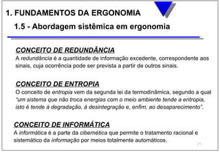 1. FUNDAMENTOS DA ERGONOMIA
 1.5 - Abordagem sistêmica em ergonomia

 CONCEITO DE REDUNDÂNCIA
 A redundância é a quantidade de informação excedente, correspondente aos
 sinais, cuja ocorrência pode ser prevista a partir de outros sinais.


 CONCEITO DE ENTROPIA
 O conceito de entropia vem da segunda lei da termodinâmica, segundo a qual
 “um sistema que não troca energias com o meio ambiente tende a entropia,
 isto é tende à degradação, à desintegração e, enfim, ao desaparecimento”.


 CONCEITO DE INFORMÁTICA
 A informática é a parte da cibernética que permite o tratamento racional e
 sistemático da informação por meios totalmente automáticos.
                                                                          25
 
