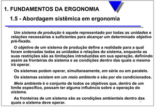1. FUNDAMENTOS DA ERGONOMIA
 1.5 - Abordagem sistêmica em ergonomia

   Um sistema de produção é aquele representado por todas as unidades e
 relações necessárias e suficientes para alcançar um determinado objetivo
 pré-fixado.
   O objetivo de um sistema de produção define a realidade para a qual
 foram ordenadas todas as unidades e relações do sistema, enquanto as
 suas restrições são as limitações introduzidas em sua operação, definindo
 assim as fronteiras do sistema e as condições dentro das quais o mesmo
 irá operar.
  Os sistemas podem operar, simultaneamente, em série ou em paralelo.
  Os sistemas existem em um meio ambiente e são por ele condicionados.
   Meio ambiente é o conjunto de todos os objetivos que, dentro de um
 limite específico, possam ter alguma influência sobre a operação do
 sistema.
  As fronteiras de um sistema são as condições ambientais dentro das
                                                                 26
 quais o sistema deve operar.
 