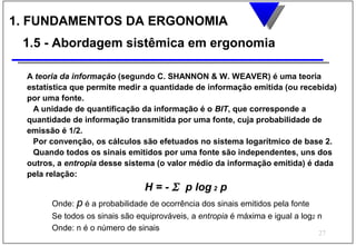 1. FUNDAMENTOS DA ERGONOMIA
 1.5 - Abordagem sistêmica em ergonomia

  A teoria da informação (segundo C. SHANNON & W. WEAVER) é uma teoria
  estatística que permite medir a quantidade de informação emitida (ou recebida)
  por uma fonte.
   A unidade de quantificação da informação é o BIT, que corresponde a
  quantidade de informação transmitida por uma fonte, cuja probabilidade de
  emissão é 1/2.
   Por convenção, os cálculos são efetuados no sistema logarítmico de base 2.
   Quando todos os sinais emitidos por uma fonte são independentes, uns dos
  outros, a entropia desse sistema (o valor médio da informação emitida) é dada
  pela relação:
                                 H = - Σ p log 2 p
        Onde: p é a probabilidade de ocorrência dos sinais emitidos pela fonte
        Se todos os sinais são equiprováveis, a entropia é máxima e igual a log2 n
        Onde: n é o número de sinais
                                                                                 27
 