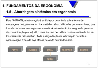 1. FUNDAMENTOS DA ERGONOMIA
 1.5 - Abordagem sistêmica em ergonomia

 Para SHANON, a informação é emitida por uma fonte sob a forma de
 mensagens que, para serem transmitidas, são codificadas por um emissor, que
 transforma estas mensagens em sinais. A transmissão é assegurada pela via
 de comunicação (canal) até o receptor que decodifica os sinais a fim de torná-
 los utilizáveis pelo destino. Toda a degradação da informação durante a
 comunicação é devida aos efeitos de ruído ou interferência.


     FONTE          EMISSOR          CANAL        RECEPTOR         DESTINO




                                     RUÍDO


                                                                           28
 