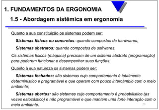 1. FUNDAMENTOS DA ERGONOMIA
 1.5 - Abordagem sistêmica em ergonomia

 Quanto a sua constituição os sistemas podem ser:
   Sistemas físicos ou concretos: quando compostos de hardwares;
   Sistemas abstratos: quando compostos de softwares.
 Os sistemas físicos (máquina) precisam de um sistema abstrato (programação)
 para poderem funcionar e desempenhar suas funções.
 Quanto à sua natureza os sistemas podem ser:
   Sistemas fechados: são sistemas cujo comportamento é totalmente
 determinístico e programável e que operam com pouco intercâmbio com o meio
 ambiente;
   Sistemas abertos: são sistemas cujo comportamento é probabilístico (as
 vezes estocástico) e não programável e que mantém uma forte interação com o
 meio ambiente.                                                       29
 