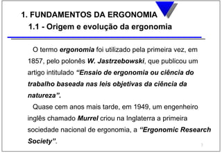 1. FUNDAMENTOS DA ERGONOMIA
  1.1 - Origem e evolução da ergonomia

  O termo ergonomia foi utilizado pela primeira vez, em
 1857, pelo polonês W. Jastrzebowski, que publicou um
 artigo intitulado “Ensaio de ergonomia ou ciência do
 trabalho baseada nas leis objetivas da ciência da
 natureza”.
  Quase cem anos mais tarde, em 1949, um engenheiro
 inglês chamado Murrel criou na Inglaterra a primeira
 sociedade nacional de ergonomia, a “Ergonomic Research
 Society”.                                                3
 