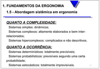 1. FUNDAMENTOS DA ERGONOMIA
 1.5 - Abordagem sistêmica em ergonomia

 QUANTO A COMPLEXIDADE:
   Sistemas simples: dinâmicos;
   Sistemas complexos: altamente elaborados e bem inter-
 relacionados;
   Sistemas hipercomplexos: complicados e não descritivos.

 QUANTO A OCORRÊNCIA:
   Sistemas determinísticos: totalmente previsíveis;
   Sistemas probabilísticos: previsíveis segundo uma certa
 probabilidade;
   Sistemas estocásticos: totalmente imprevisíveis.          30
 