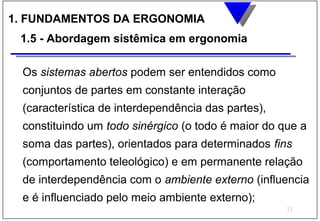 1. FUNDAMENTOS DA ERGONOMIA
 1.5 - Abordagem sistêmica em ergonomia

 Os sistemas abertos podem ser entendidos como
 conjuntos de partes em constante interação
 (característica de interdependência das partes),
 constituindo um todo sinérgico (o todo é maior do que a
 soma das partes), orientados para determinados fins
 (comportamento teleológico) e em permanente relação
 de interdependência com o ambiente externo (influencia
 e é influenciado pelo meio ambiente externo);
                                                    33
 