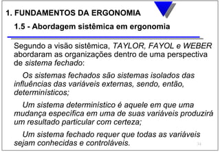 1. FUNDAMENTOS DA ERGONOMIA
 1.5 - Abordagem sistêmica em ergonomia

 Segundo a visão sistêmica, TAYLOR, FAYOL e WEBER
 abordaram as organizações dentro de uma perspectiva
 de sistema fechado:
    Os sistemas fechados são sistemas isolados das
 influências das variáveis externas, sendo, então,
 determinísticos;
   Um sistema determinístico é aquele em que uma
 mudança específica em uma de suas variáveis produzirá
 um resultado particular com certeza;
   Um sistema fechado requer que todas as variáveis
 sejam conhecidas e controláveis.                 34
 