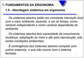 1. FUNDAMENTOS DA ERGONOMIA
 1.5 - Abordagem sistêmica em ergonomia

   Os sistemas abertos estão em constante interação dual
 com o meio ambiente, atuando, a um só tempo, como
 variável independente e como variável dependente do
 ambiente;
   Os sistemas abertos tem capacidade de crescimento,
 mudança, adaptação ao meio e até auto-reprodução, sob
 certas condições ambientais;
   É contingência dos sistemas abertos competir com
 outros sistemas, o que não ocorre com o sistema
 fechado.                                         35
 