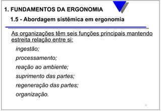 1. FUNDAMENTOS DA ERGONOMIA
 1.5 - Abordagem sistêmica em ergonomia

 As organizações têm seis funções principais mantendo
 estreita relação entre si:
   ingestão;
   processamento;
   reação ao ambiente;
   suprimento das partes;
   regeneração das partes;
   organização.
                                                 36
 