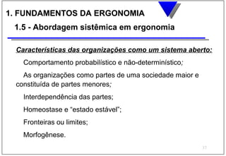 1. FUNDAMENTOS DA ERGONOMIA
 1.5 - Abordagem sistêmica em ergonomia

 Características das organizações como um sistema aberto:
   Comportamento probabilístico e não-determinístico;
   As organizações como partes de uma sociedade maior e
 constituída de partes menores;
   Interdependência das partes;
   Homeostase e “estado estável”;
   Fronteiras ou limites;
   Morfogênese.
                                                          37
 