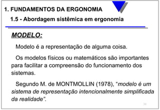 1. FUNDAMENTOS DA ERGONOMIA
 1.5 - Abordagem sistêmica em ergonomia

 MODELO:
   Modelo é a representação de alguma coisa.
   Os modelos físicos ou matemáticos são importantes
 para facilitar a compreensão do funcionamento dos
 sistemas.
   Segundo M. de MONTMOLLIN (1978), “modelo é um
 sistema de representação intencionalmente simplificada
 da realidade”.
                                                  39
 