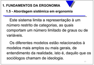 1. FUNDAMENTOS DA ERGONOMIA
 1.5 - Abordagem sistêmica em ergonomia

  Este sistema limita a representação à um
 número restrito de categorias, as quais
 comportam um número limitado de graus ou de
 variáveis.
  Os diferentes modelos estão relacionados à
 modelos mais amplos ou mais gerais, de
 entendimento da realidade, isto é, daquilo que os
 sociólogos chamam de ideologia.
                                              40
 