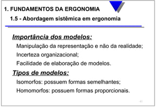 1. FUNDAMENTOS DA ERGONOMIA
 1.5 - Abordagem sistêmica em ergonomia


  Importância dos modelos:
   Manipulação da representação e não da realidade;
   Incerteza organizacional;
   Facilidade de elaboração de modelos.
  Tipos de modelos:
   Isomorfos: possuem formas semelhantes;
   Homomorfos: possuem formas proporcionais.
                                                 41
 