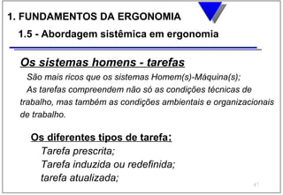 1. FUNDAMENTOS DA ERGONOMIA
 1.5 - Abordagem sistêmica em ergonomia

 Os sistemas homens - tarefas
   São mais ricos que os sistemas Homem(s)-Máquina(s);
   As tarefas compreendem não só as condições técnicas de
 trabalho, mas também as condições ambientais e organizacionais
 de trabalho.

   Os diferentes tipos de tarefa:
    Tarefa prescrita;
    Tarefa induzida ou redefinida;
    tarefa atualizada;
                                                         47
 