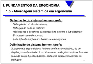 1. FUNDAMENTOS DA ERGONOMIA
 1.5 - Abordagem sistêmica em ergonomia

   Delimitação do sistema homem-tarefa:
     Definição da missão do sistema;
     Definição do perfil do sistema;
     Identificação e descrição das funções do sistema e sub-sistemas;
     Estabelecimento de normas;
     Atribuição de funções aos homens e às máquinas.

   Delimitação do sistema homem-tarefa:
    Qualquer que seja o sistema homem-tarefa a ser estudado, de um
    simples posto de trabalho à um sistema de produção complexo, funciona
    segundo quatro funções básicas, cada uma fornecendo normas de
    produção:                                                           49
 