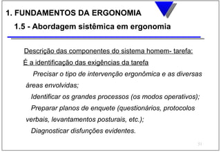 1. FUNDAMENTOS DA ERGONOMIA
 1.5 - Abordagem sistêmica em ergonomia


   Descrição das componentes do sistema homem- tarefa:
   É a identificação das exigências da tarefa
      Precisar o tipo de intervenção ergonômica e as diversas
    áreas envolvidas;
     Identificar os grandes processos (os modos operativos);
     Preparar planos de enquete (questionários, protocolos
    verbais, levantamentos posturais, etc.);
     Diagnosticar disfunções evidentes.
                                                             51
 