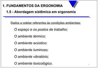 1. FUNDAMENTOS DA ERGONOMIA
 1.5 - Abordagem sistêmica em ergonomia


   Dados a coletar referentes às condições ambientais:

     O espaço e os postos de trabalho;
     O ambiente térmico;
     O ambiente acústico;
     O ambiente luminoso;
     O ambiente vibratório;
     O ambiente toxicológico.                            56
 