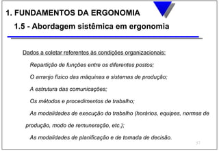1. FUNDAMENTOS DA ERGONOMIA
 1.5 - Abordagem sistêmica em ergonomia


   Dados a coletar referentes às condições organizacionais:

     Repartição de funções entre os diferentes postos;

     O arranjo físico das máquinas e sistemas de produção;

     A estrutura das comunicações;

     Os métodos e procedimentos de trabalho;

     As modalidades de execução do trabalho (horários, equipes, normas de

    produção, modo de remuneração, etc.);

     As modalidades de planificação e de tomada de decisão.
                                                                    57
 