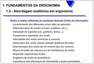 1. FUNDAMENTOS DA ERGONOMIA
 1.5 - Abordagem sistêmica em ergonomia

   Dados a coletar referentes às condições técnicas (fontes de informação):
     Levantamento dos diferentes sinais úteis ao operador;
     Diferentes tipos de canais (visuais, auditivos, etc..);
     Variedade de suportes (cor, grafismo, letras,...);
     Frequência e repartição dos sinais;
     Intensidade dos sinais luminosos e sonoros;
     Dimensões dos sinais visuais (relação distância-formato);
     Discriminação dos sinais de um mesmo tipo (ex: sonoro);
     Riscos do efeito de máscara ou de interferência de sinais;
     Dispersão espacial das fontes;
     Exigência de sinais de advertência;
                                                                       58
     Importância das diferenças de intensidade a serem percebidas.
 