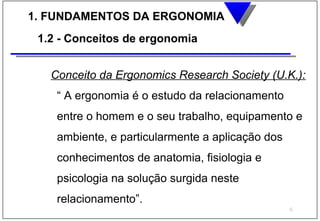 1. FUNDAMENTOS DA ERGONOMIA
 1.2 - Conceitos de ergonomia


   Conceito da Ergonomics Research Society (U.K.):
    “ A ergonomia é o estudo da relacionamento
    entre o homem e o seu trabalho, equipamento e
    ambiente, e particularmente a aplicação dos
    conhecimentos de anatomia, fisiologia e
    psicologia na solução surgida neste
    relacionamento”.
                                                  6
 