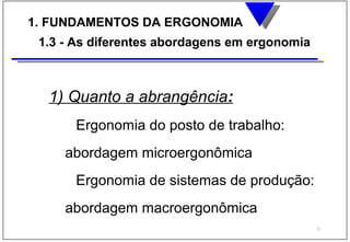 1. FUNDAMENTOS DA ERGONOMIA
 1.3 - As diferentes abordagens em ergonomia



  1) Quanto a abrangência:
      Ergonomia do posto de trabalho:
     abordagem microergonômica
      Ergonomia de sistemas de produção:
     abordagem macroergonômica
                                               9
 