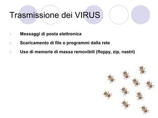Trasmissione dei VIRUS
1.

Messaggi di posta elettronica

2.

Scaricamento di file o programmi dalla rete

3.

Uso di memorie di massa removibili (floppy, zip, nastri)

 