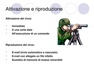 Attivazione e riproduzione
Attivazione del virus:




Immediata
A una certa data
All’esecuzione di un comando

Riproduzione del virus:




E-mail (invio automatico o nascosto)
E-mail con allegato un file infetto
Scambio di memorie di massa removibili

 