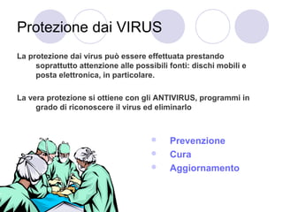 Protezione dai VIRUS
La protezione dai virus può essere effettuata prestando
soprattutto attenzione alle possibili fonti: dischi mobili e
posta elettronica, in particolare.
La vera protezione si ottiene con gli ANTIVIRUS, programmi in
grado di riconoscere il virus ed eliminarlo





Prevenzione
Cura
Aggiornamento

 