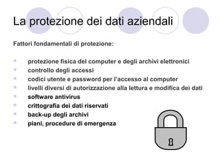 La protezione dei dati aziendali
Fattori fondamentali di protezione:









protezione fisica del computer e degli archivi elettronici
controllo degli accessi
codici utente e password per l’accesso al computer
livelli diversi di autorizzazione alla lettura e modifica dei dati
software antivirus
crittografia dei dati riservati
back-up degli archivi
piani, procedure di emergenza

 