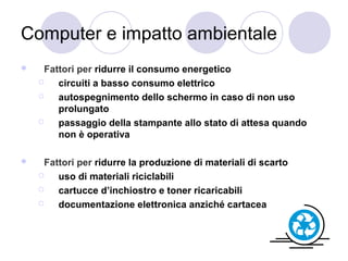 Computer e impatto ambientale


Fattori per ridurre il consumo energetico

circuiti a basso consumo elettrico

autospegnimento dello schermo in caso di non uso
prolungato

passaggio della stampante allo stato di attesa quando
non è operativa



Fattori per ridurre la produzione di materiali di scarto

uso di materiali riciclabili

cartucce d’inchiostro e toner ricaricabili

documentazione elettronica anziché cartacea

 